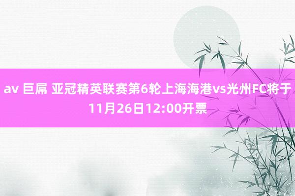 av 巨屌 亚冠精英联赛第6轮上海海港vs光州FC将于11月26日12:00开票