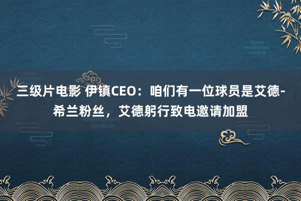 三级片电影 伊镇CEO：咱们有一位球员是艾德-希兰粉丝，艾德躬行致电邀请加盟