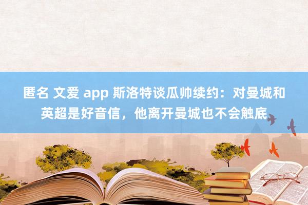 匿名 文爱 app 斯洛特谈瓜帅续约：对曼城和英超是好音信，他离开曼城也不会触底