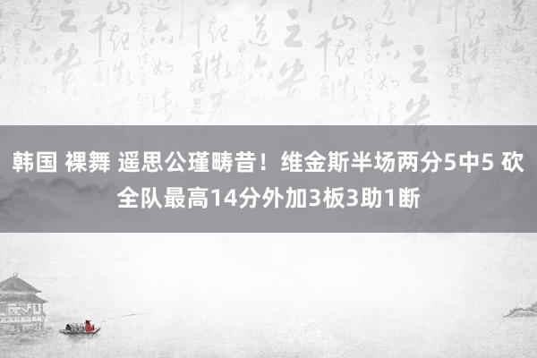韩国 裸舞 遥思公瑾畴昔！维金斯半场两分5中5 砍全队最高14分外加3板3助1断