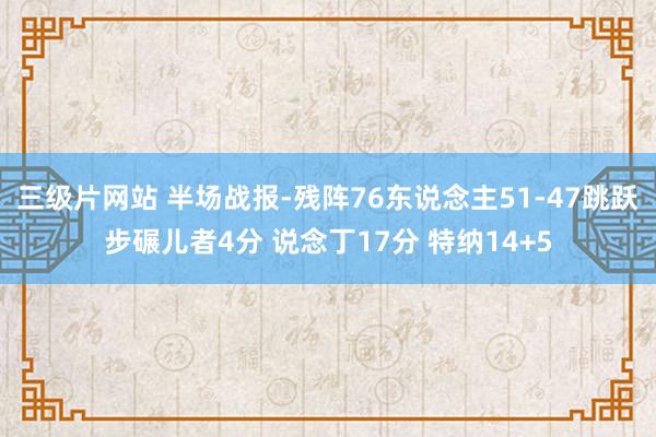三级片网站 半场战报-残阵76东说念主51-47跳跃步碾儿者4分 说念丁17分 特纳14+5