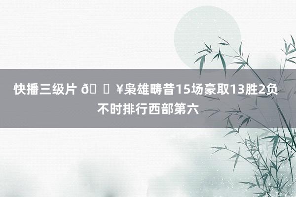 快播三级片 🔥枭雄畴昔15场豪取13胜2负 不时排行西部第六