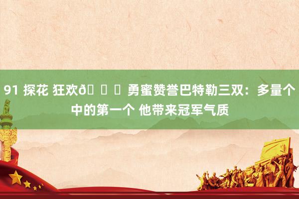 91 探花 狂欢🎉勇蜜赞誉巴特勒三双：多量个中的第一个 他带来冠军气质