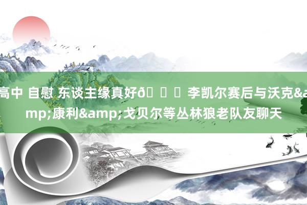 高中 自慰 东谈主缘真好😊李凯尔赛后与沃克&康利&戈贝尔等丛林狼老队友聊天