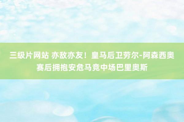 三级片网站 亦敌亦友！皇马后卫劳尔-阿森西奥赛后拥抱安危马竞中场巴里奥斯