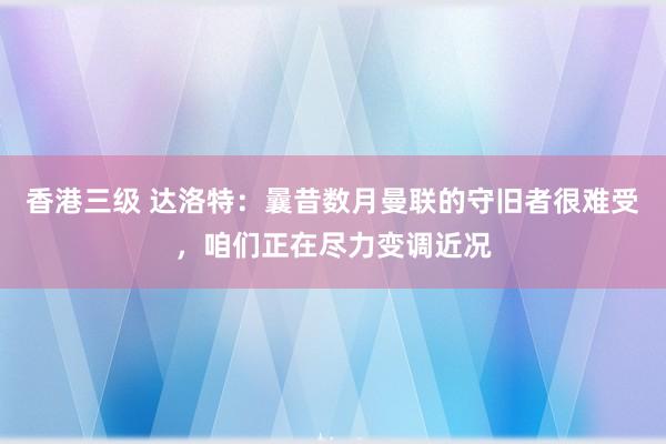 香港三级 达洛特：曩昔数月曼联的守旧者很难受，咱们正在尽力变调近况