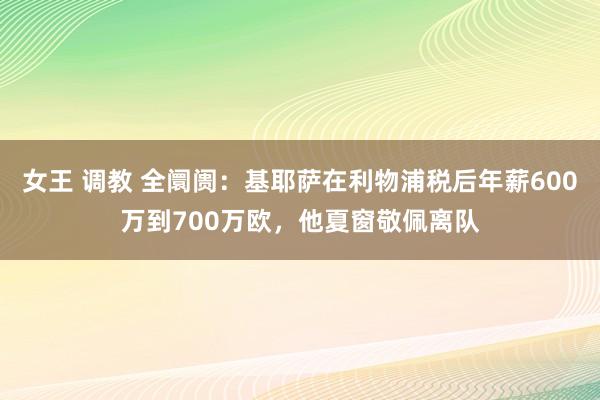 女王 调教 全阛阓：基耶萨在利物浦税后年薪600万到700万欧，他夏窗敬佩离队