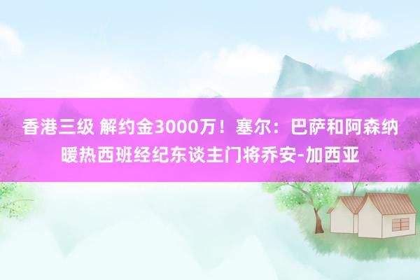 香港三级 解约金3000万！塞尔：巴萨和阿森纳暖热西班经纪东谈主门将乔安-加西亚