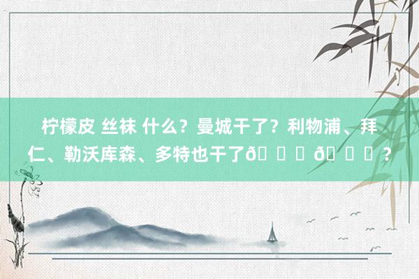 柠檬皮 丝袜 什么？曼城干了？利物浦、拜仁、勒沃库森、多特也干了😂😂？