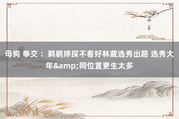 母狗 拳交 ：鹈鹕球探不看好林葳选秀出路 选秀大年&同位置更生太多