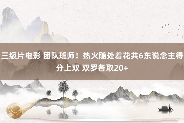 三级片电影 团队班师！热火随处着花共6东说念主得分上双 双罗各取20+