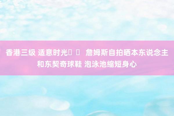 香港三级 适意时光☀️ 詹姆斯自拍晒本东说念主和东契奇球鞋 泡泳池缩短身心