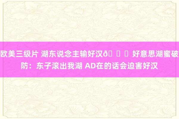 欧美三级片 湖东说念主输好汉👀好意思湖蜜破防：东子滚出我湖 AD在的话会迫害好汉