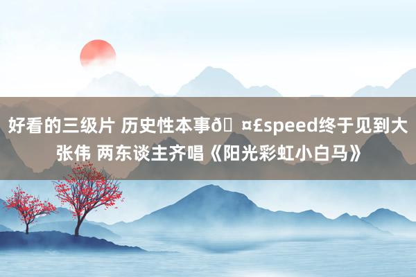 好看的三级片 历史性本事🤣speed终于见到大张伟 两东谈主齐唱《阳光彩虹小白马》