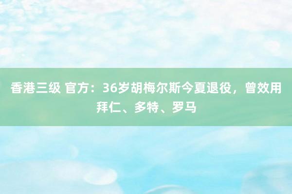 香港三级 官方：36岁胡梅尔斯今夏退役，曾效用拜仁、多特、罗马