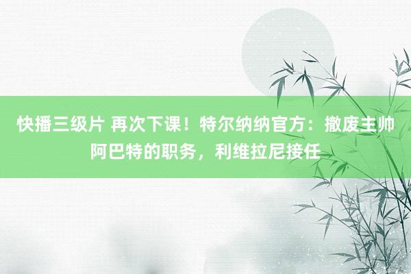 快播三级片 再次下课！特尔纳纳官方：撤废主帅阿巴特的职务，利维拉尼接任